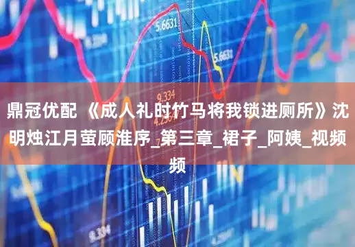 鼎冠优配 《成人礼时竹马将我锁进厕所》沈明烛江月萤顾淮序_第三章_裙子_阿姨_视频