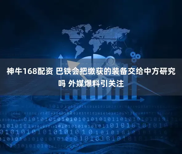 神牛168配资 巴铁会把缴获的装备交给中方研究吗 外媒爆料引关注