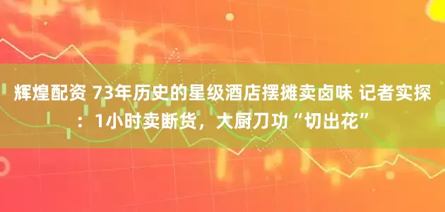 辉煌配资 73年历史的星级酒店摆摊卖卤味 记者实探：1小时卖断货，大厨刀功“切出花”