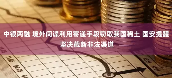 中银两融 境外间谍利用寄递手段窃取我国稀土 国安提醒 坚决截断非法渠道