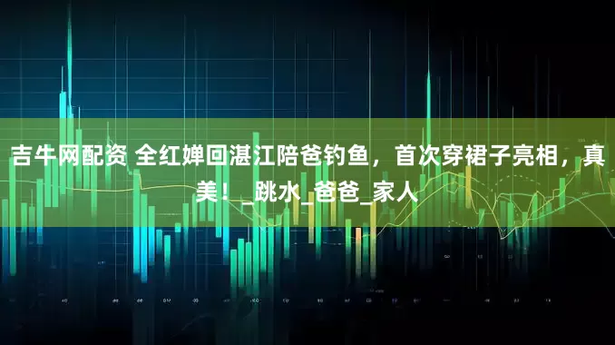 吉牛网配资 全红婵回湛江陪爸钓鱼，首次穿裙子亮相，真美！_跳水_爸爸_家人