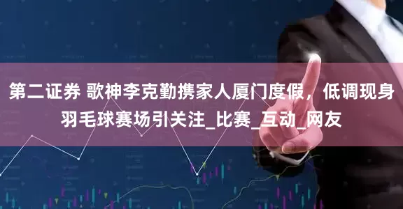 第二证券 歌神李克勤携家人厦门度假，低调现身羽毛球赛场引关注_比赛_互动_网友