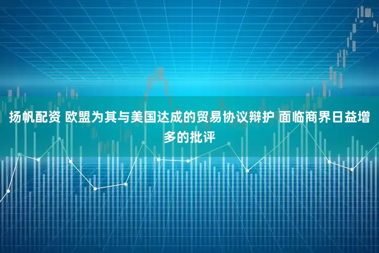 扬帆配资 欧盟为其与美国达成的贸易协议辩护 面临商界日益增多的批评