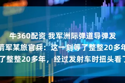 牛360配资 我军洲际弹道导弹发射视频公开！火箭军某旅官兵：这一刻等了整整20多年，经过发射车时扭头看了3次