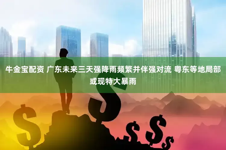 牛金宝配资 广东未来三天强降雨频繁并伴强对流 粤东等地局部或现特大暴雨