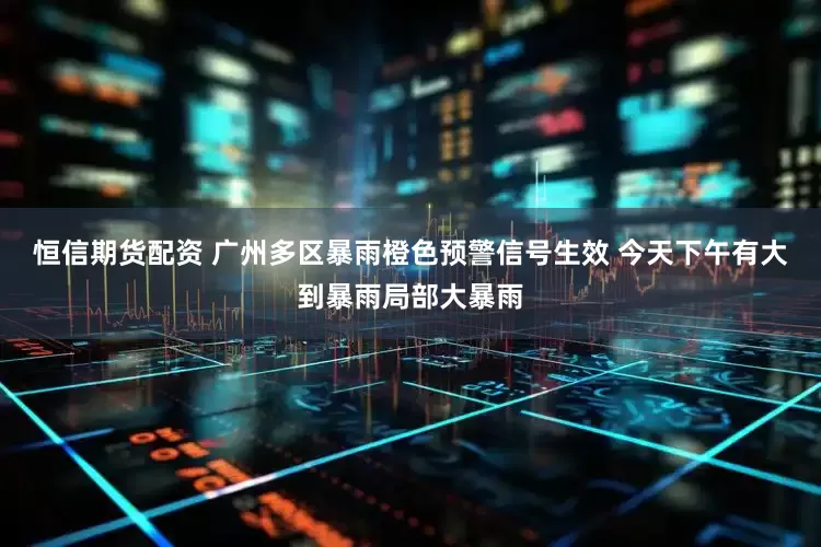恒信期货配资 广州多区暴雨橙色预警信号生效 今天下午有大到暴雨局部大暴雨