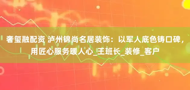 奢玺融配资 泸州锦尚名居装饰：以军人底色铸口碑，用匠心服务暖人心_王班长_装修_客户