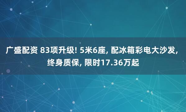 广盛配资 83项升级! 5米6座, 配冰箱彩电大沙发, 终身质保, 限时17.36万起