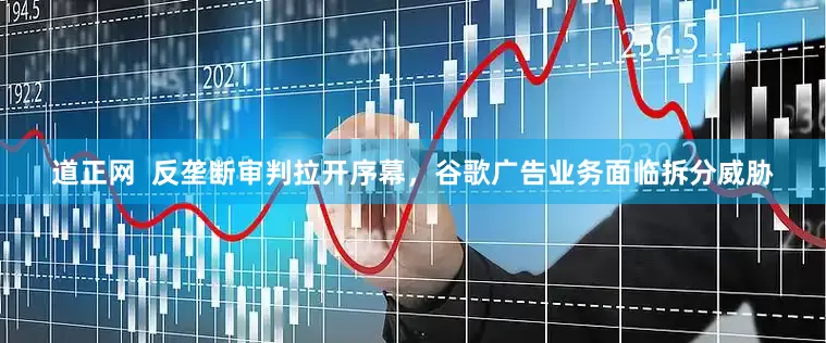 道正网  反垄断审判拉开序幕，谷歌广告业务面临拆分威胁