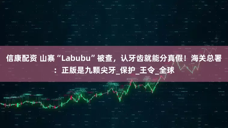 信康配资 山寨“Labubu”被查，认牙齿就能分真假！海关总署：正版是九颗尖牙_保护_王令_全球