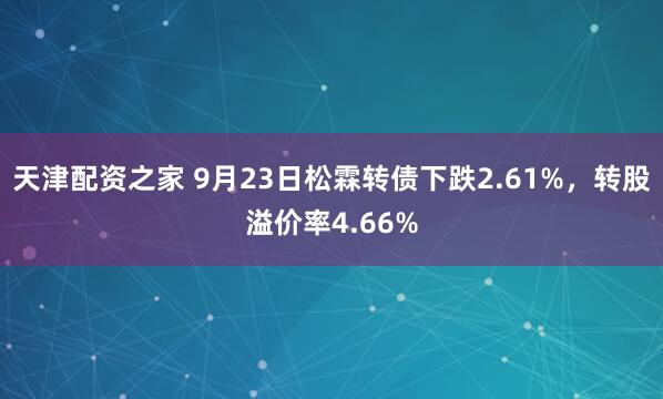 天津配资之家 9月23日松霖转债下跌2.61%，转股溢价率4.66%
