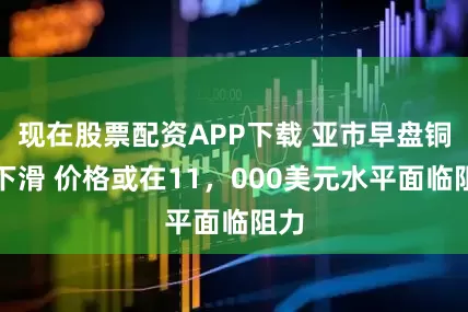 现在股票配资APP下载 亚市早盘铜价下滑 价格或在11，000美元水平面临阻力