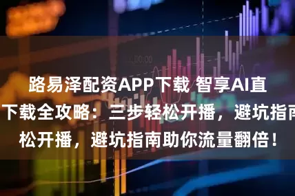 路易泽配资APP下载 智享AI直播三代官方正版下载全攻略:三步轻松开播,避坑指南助你流量翻倍!
