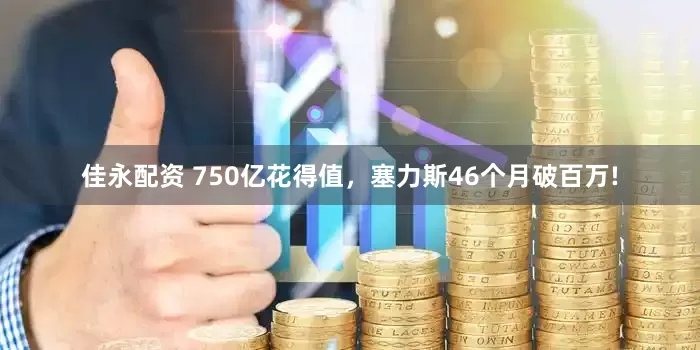 佳永配资 750亿花得值，塞力斯46个月破百万!