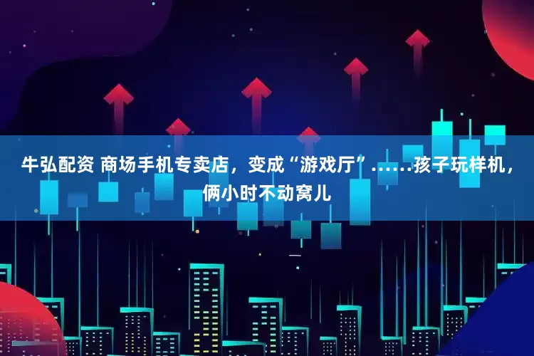 牛弘配资 商场手机专卖店，变成“游戏厅”……孩子玩样机，俩小时不动窝儿