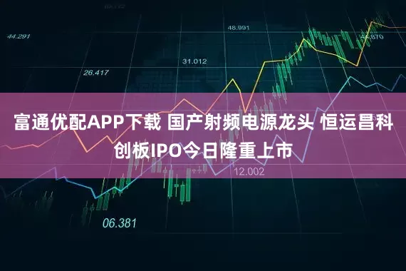 富通优配APP下载 国产射频电源龙头 恒运昌科创板IPO今日隆重上市