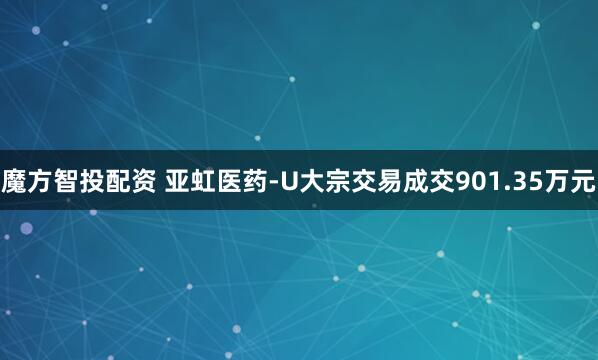 魔方智投配资 亚虹医药-U大宗交易成交901.35万元
