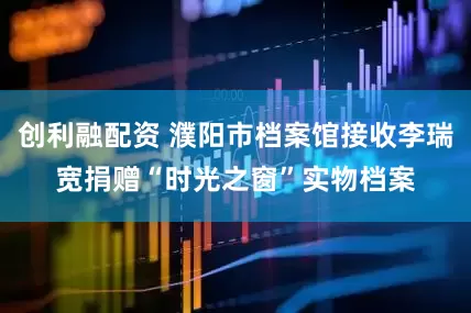 创利融配资 濮阳市档案馆接收李瑞宽捐赠“时光之窗”实物档案