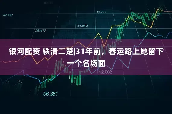 银河配资 轶清二楚|31年前，春运路上她留下一个名场面